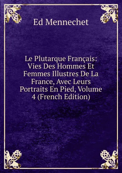 Обложка книги Le Plutarque Francais: Vies Des Hommes Et Femmes Illustres De La France, Avec Leurs Portraits En Pied, Volume 4 (French Edition), Ed. Mennechet