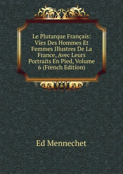 Обложка книги Le Plutarque Francais: Vies Des Hommes Et Femmes Illustres De La France, Avec Leurs Portraits En Pied, Volume 6 (French Edition), Ed. Mennechet