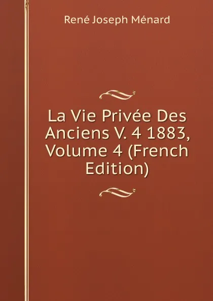 Обложка книги La Vie Privee Des Anciens V. 4 1883, Volume 4 (French Edition), René Joseph Ménard