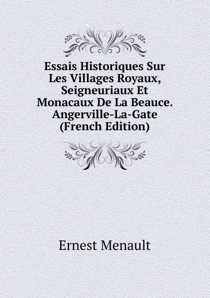 Обложка книги Essais Historiques Sur Les Villages Royaux, Seigneuriaux Et Monacaux De La Beauce. Angerville-La-Gate (French Edition), Ernest Menault