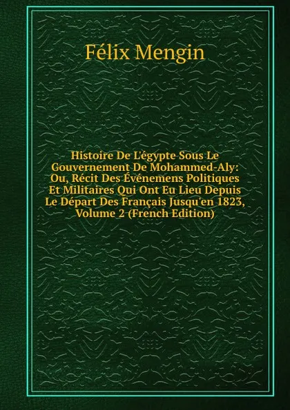 Обложка книги Histoire De L.egypte Sous Le Gouvernement De Mohammed-Aly: Ou, Recit Des Evenemens Politiques Et Militaires Qui Ont Eu Lieu Depuis Le Depart Des Francais Jusqu.en 1823, Volume 2 (French Edition), Félix Mengin