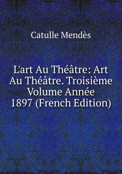 Обложка книги L.art Au Theatre: Art Au Theatre. Troisieme Volume Annee 1897 (French Edition), Mendès Catulle