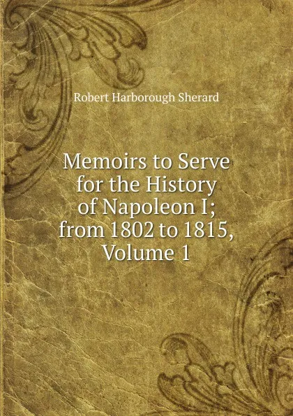 Обложка книги Memoirs to Serve for the History of Napoleon I; from 1802 to 1815, Volume 1, Robert Harborough Sherard