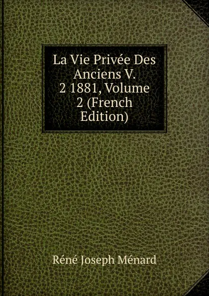 Обложка книги La Vie Privee Des Anciens V. 2 1881, Volume 2 (French Edition), René Joseph Ménard