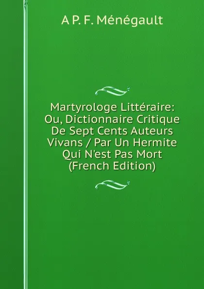 Обложка книги Martyrologe Litteraire: Ou, Dictionnaire Critique De Sept Cents Auteurs Vivans / Par Un Hermite Qui N.est Pas Mort (French Edition), A P. F. Ménégault