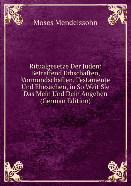 Обложка книги Ritualgesetze Der Juden: Betreffend Erbschaften, Vormundschaften, Testamente Und Ehesachen, in So Weit Sie Das Mein Und Dein Angehen (German Edition), Moses Mendelssohn