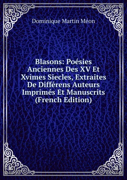 Обложка книги Blasons: Poesies Anciennes Des XV Et Xvimes Siecles, Extraites De Differens Auteurs Imprimes Et Manuscrits (French Edition), Dominique Martin Méon