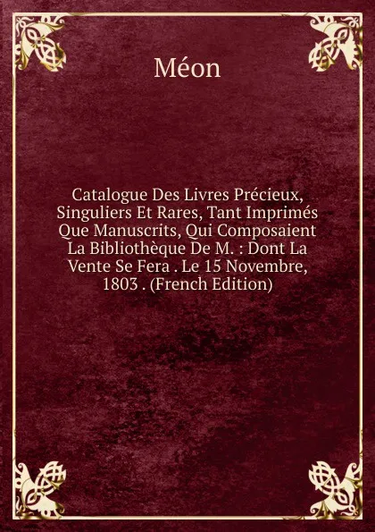 Обложка книги Catalogue Des Livres Precieux, Singuliers Et Rares, Tant Imprimes Que Manuscrits, Qui Composaient La Bibliotheque De M. : Dont La Vente Se Fera . Le 15 Novembre, 1803 . (French Edition), Méon