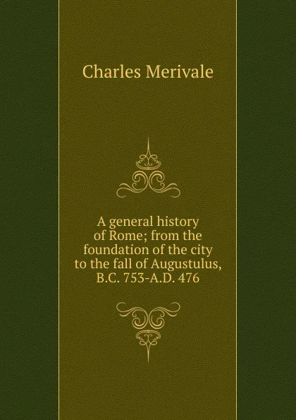 Обложка книги A general history of Rome; from the foundation of the city to the fall of Augustulus, B.C. 753-A.D. 476, Merivale Charles