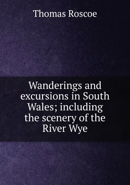 Обложка книги Wanderings and excursions in South Wales; including the scenery of the River Wye, Thomas Roscoe