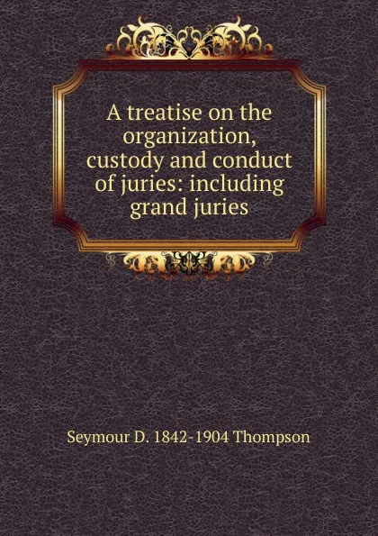 Обложка книги A treatise on the organization, custody and conduct of juries: including grand juries, Seymour D. 1842-1904 Thompson