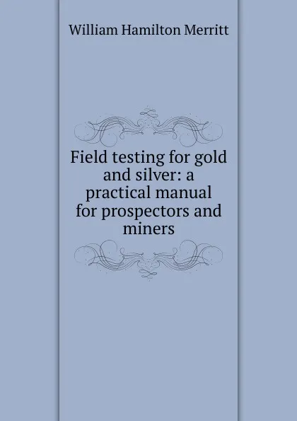 Обложка книги Field testing for gold and silver: a practical manual for prospectors and miners, William Hamilton Merritt