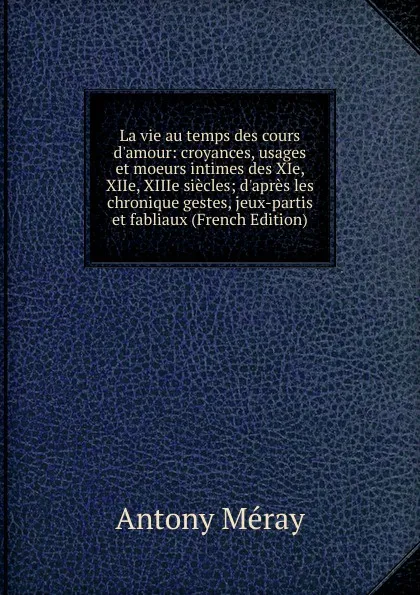 Обложка книги La vie au temps des cours d.amour: croyances, usages et moeurs intimes des XIe, XIIe, XIIIe siecles; d.apres les chronique gestes, jeux-partis et fabliaux (French Edition), Antony Méray