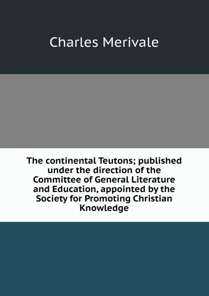Обложка книги The continental Teutons; published under the direction of the Committee of General Literature and Education, appointed by the Society for Promoting Christian Knowledge, Merivale Charles