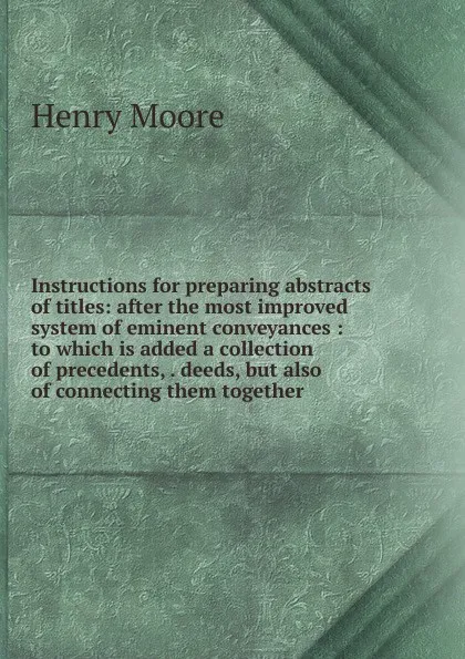 Обложка книги Instructions for preparing abstracts of titles: after the most improved system of eminent conveyances : to which is added a collection of precedents, . deeds, but also of connecting them together, Henry Moore