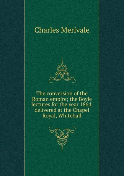 Обложка книги The conversion of the Roman empire; the Boyle lectures for the year 1864, delivered at the Chapel Royal, Whitehall, Merivale Charles