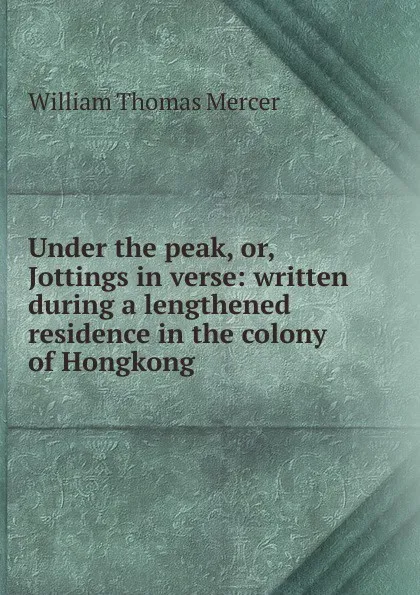 Обложка книги Under the peak, or, Jottings in verse: written during a lengthened residence in the colony of Hongkong, William Thomas Mercer