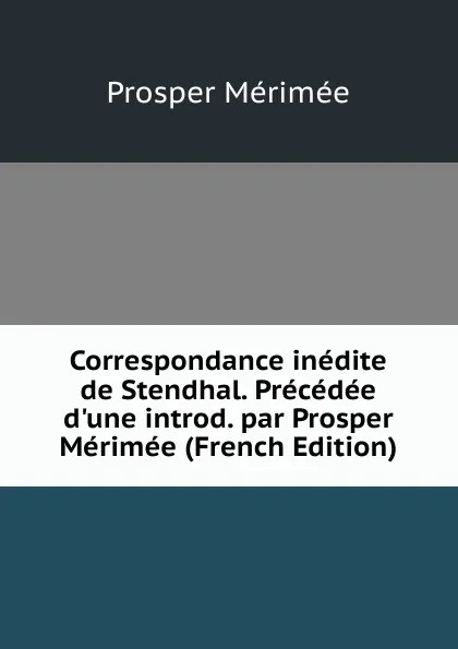 Обложка книги Correspondance inedite de Stendhal. Precedee d.une introd. par Prosper Merimee (French Edition), Mérimée Prosper