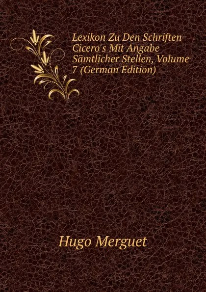 Обложка книги Lexikon Zu Den Schriften Cicero.s Mit Angabe Samtlicher Stellen, Volume 7 (German Edition), Hugo Merguet