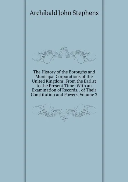 Обложка книги The History of the Boroughs and Municipal Corporations of the United Kingdom: From the Earlist to the Present Time: With an Examination of Records, . of Their Constitution and Powers, Volume 2, Archibald John Stephens