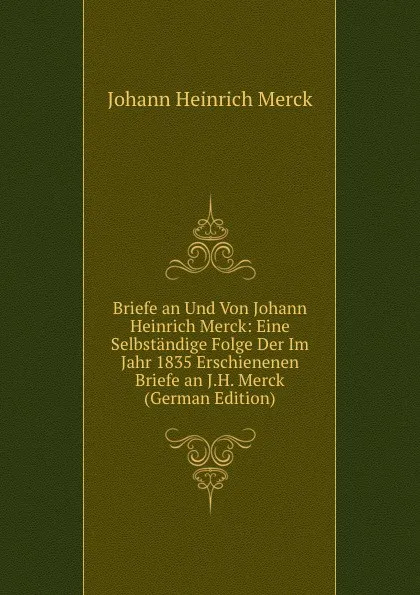 Обложка книги Briefe an Und Von Johann Heinrich Merck: Eine Selbstandige Folge Der Im Jahr 1835 Erschienenen Briefe an J.H. Merck (German Edition), Johann Heinrich Merck