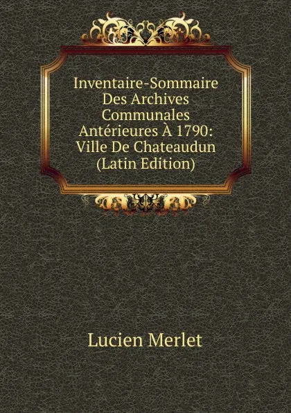 Обложка книги Inventaire-Sommaire Des Archives Communales Anterieures A 1790: Ville De Chateaudun (Latin Edition), Lucien Merlet