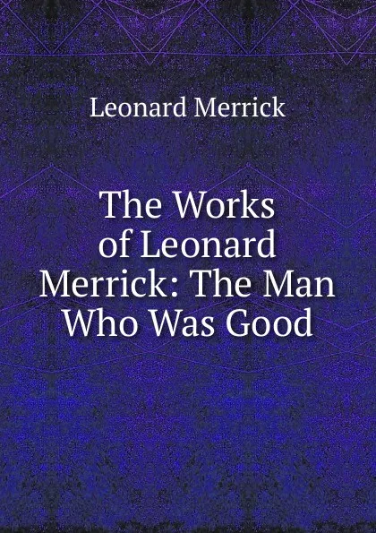 Обложка книги The Works of Leonard Merrick: The Man Who Was Good, Leonard Merrick