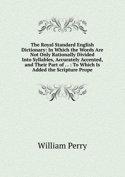 Обложка книги The Royal Standard English Dictionary: In Which the Words Are Not Only Rationally Divided Into Syllables, Accurately Accented, and Their Part of . . : To Which Is Added the Scripture Prope, William Perry