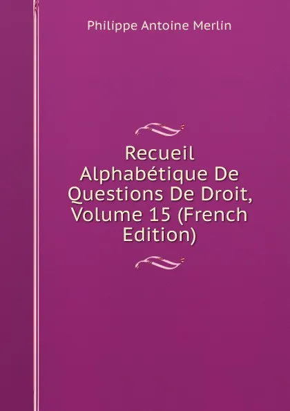 Обложка книги Recueil Alphabetique De Questions De Droit, Volume 15 (French Edition), Philippe Antoine Merlin