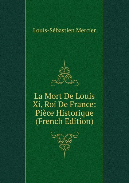 Обложка книги La Mort De Louis Xi, Roi De France: Piece Historique (French Edition), Mercier Louis-Sébastien