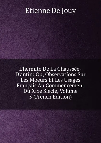 Обложка книги L.hermite De La Chaussee-D.antin: Ou, Observations Sur Les Moeurs Et Les Usages Francais Au Commencement Du Xixe Siecle, Volume 5 (French Edition), Etienne de Jouy