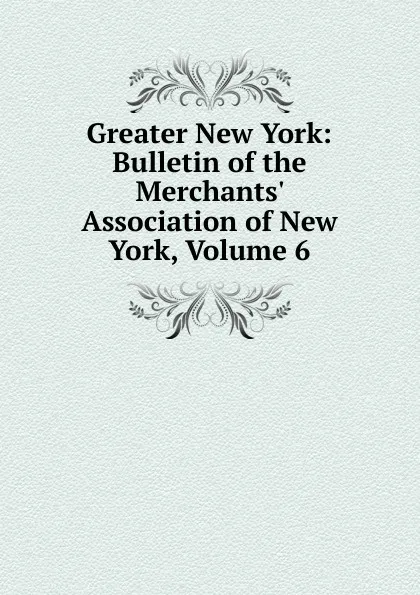 Обложка книги Greater New York: Bulletin of the Merchants. Association of New York, Volume 6, 