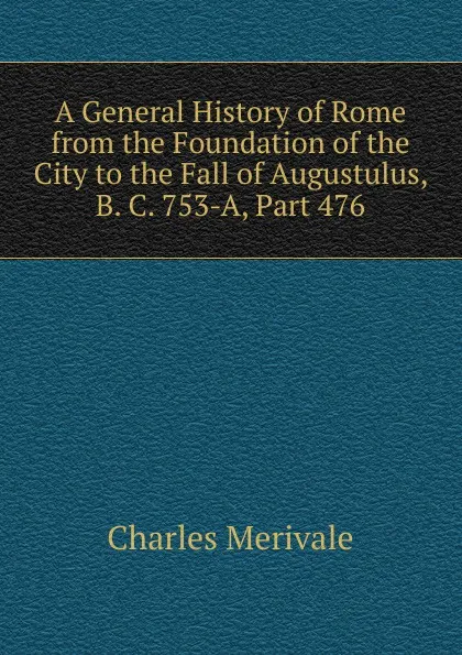 Обложка книги A General History of Rome from the Foundation of the City to the Fall of Augustulus, B. C. 753-A, Part 476, Merivale Charles