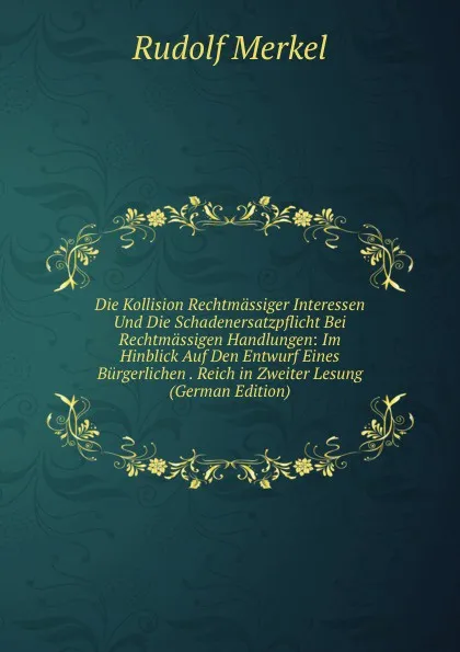 Обложка книги Die Kollision Rechtmassiger Interessen Und Die Schadenersatzpflicht Bei Rechtmassigen Handlungen: Im Hinblick Auf Den Entwurf Eines Burgerlichen . Reich in Zweiter Lesung (German Edition), Rudolf Merkel