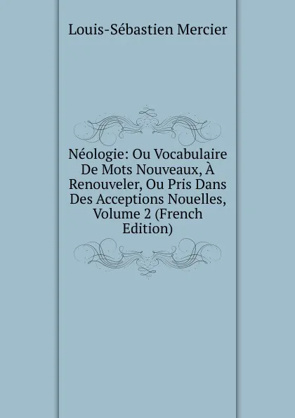 Обложка книги Neologie: Ou Vocabulaire De Mots Nouveaux, A Renouveler, Ou Pris Dans Des Acceptions Nouelles, Volume 2 (French Edition), Mercier Louis-Sébastien