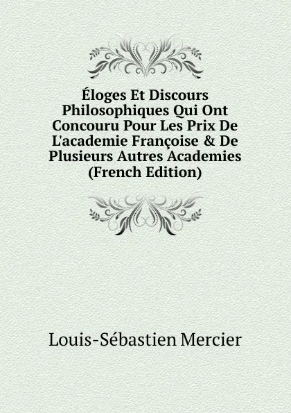 Обложка книги Eloges Et Discours Philosophiques Qui Ont Concouru Pour Les Prix De L.academie Francoise . De Plusieurs Autres Academies (French Edition), Mercier Louis-Sébastien