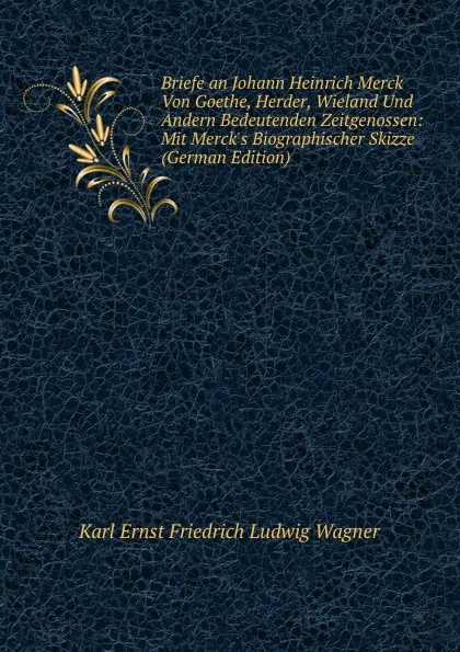 Обложка книги Briefe an Johann Heinrich Merck Von Goethe, Herder, Wieland Und Andern Bedeutenden Zeitgenossen: Mit Merck.s Biographischer Skizze (German Edition), Karl Ernst Friedrich Ludwig Wagner