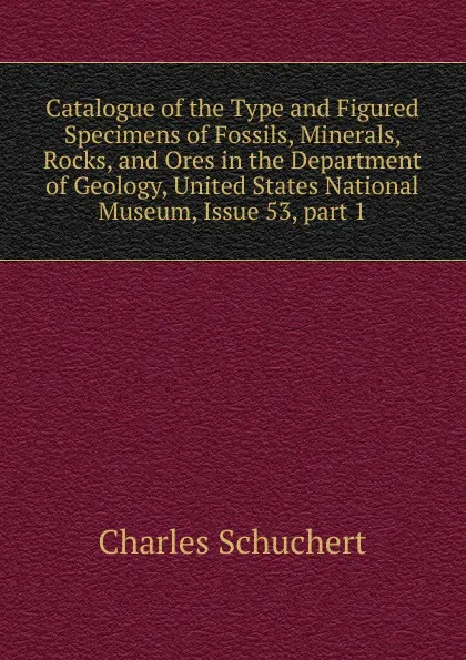 Обложка книги Catalogue of the Type and Figured Specimens of Fossils, Minerals, Rocks, and Ores in the Department of Geology, United States National Museum, Issue 53,.part 1, Charles Schuchert