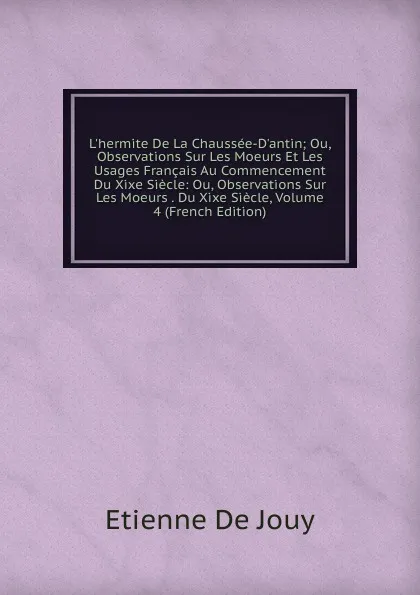 Обложка книги L.hermite De La Chaussee-D.antin; Ou, Observations Sur Les Moeurs Et Les Usages Francais Au Commencement Du Xixe Siecle: Ou, Observations Sur Les Moeurs . Du Xixe Siecle, Volume 4 (French Edition), Etienne de Jouy