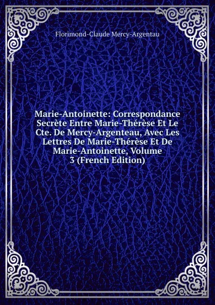 Обложка книги Marie-Antoinette: Correspondance Secrete Entre Marie-Therese Et Le Cte. De Mercy-Argenteau, Avec Les Lettres De Marie-Therese Et De Marie-Antoinette, Volume 3 (French Edition), Florimond-Claude Mercy-Argentau