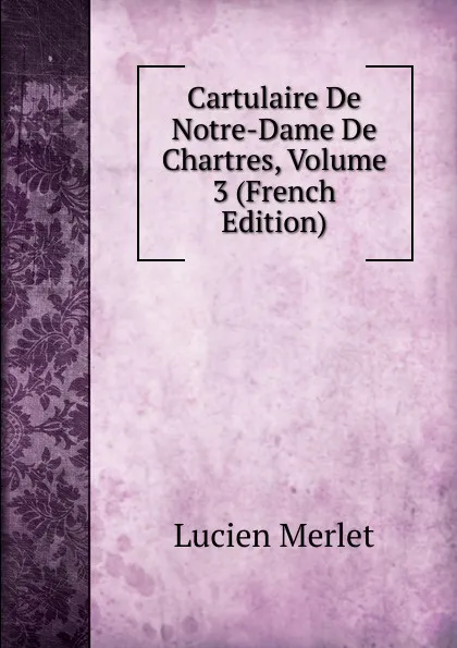 Обложка книги Cartulaire De Notre-Dame De Chartres, Volume 3 (French Edition), Lucien Merlet