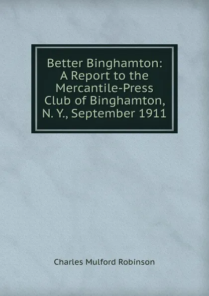 Обложка книги Better Binghamton: A Report to the Mercantile-Press Club of Binghamton, N. Y., September 1911, Robinson Charles Mulford