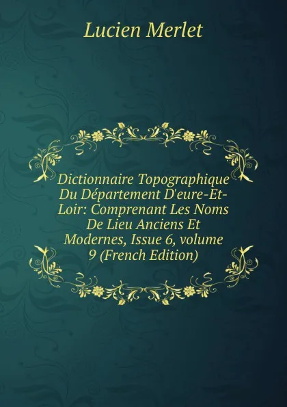 Обложка книги Dictionnaire Topographique Du Departement D.eure-Et-Loir: Comprenant Les Noms De Lieu Anciens Et Modernes, Issue 6,.volume 9 (French Edition), Lucien Merlet