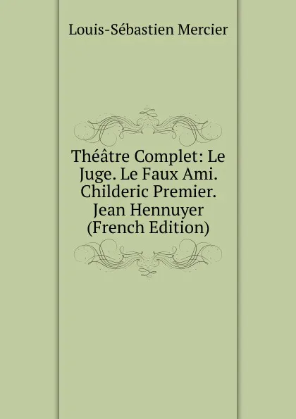 Обложка книги Theatre Complet: Le Juge. Le Faux Ami. Childeric Premier. Jean Hennuyer (French Edition), Mercier Louis-Sébastien