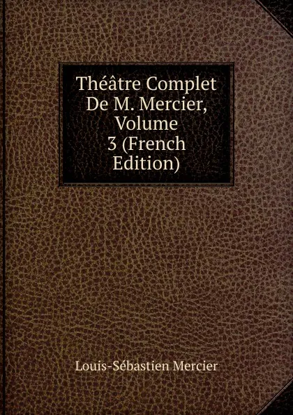 Обложка книги Theatre Complet De M. Mercier, Volume 3 (French Edition), Mercier Louis-Sébastien