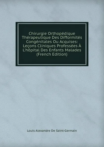 Обложка книги Chirurgie Orthopedique Therapeutique Des Difformites Congenitales Ou Acquises: Lecons Cliniques Professees A L.hopital Des Enfants Malades (French Edition), Louis Alexandre De Saint-Germain