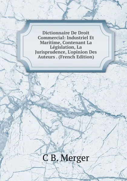 Обложка книги Dictionnaire De Droit Commercial: Industriel Et Maritime, Contenant La Legislation, La Jurisprudence, L.opinion Des Auteurs . (French Edition), C B. Merger