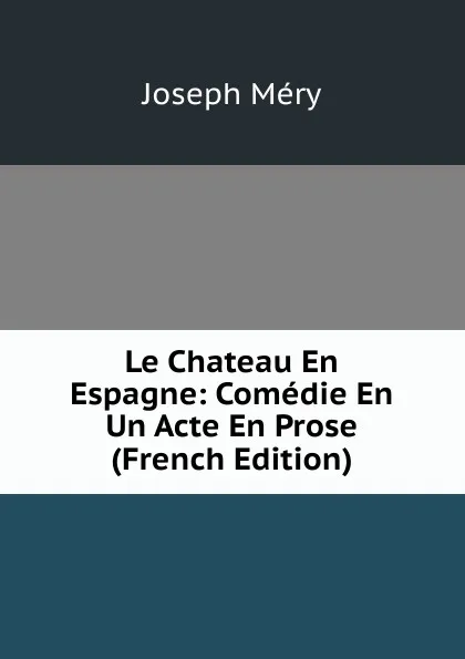 Обложка книги Le Chateau En Espagne: Comedie En Un Acte En Prose (French Edition), Méry Joseph