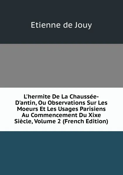 Обложка книги L.hermite De La Chaussee-D.antin, Ou Observations Sur Les Moeurs Et Les Usages Parisiens Au Commencement Du Xixe Siecle, Volume 2 (French Edition), Etienne de Jouy