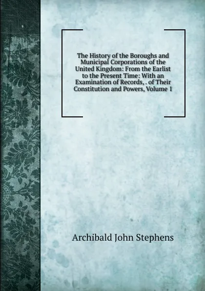 Обложка книги The History of the Boroughs and Municipal Corporations of the United Kingdom: From the Earlist to the Present Time: With an Examination of Records, . of Their Constitution and Powers, Volume 1, Archibald John Stephens